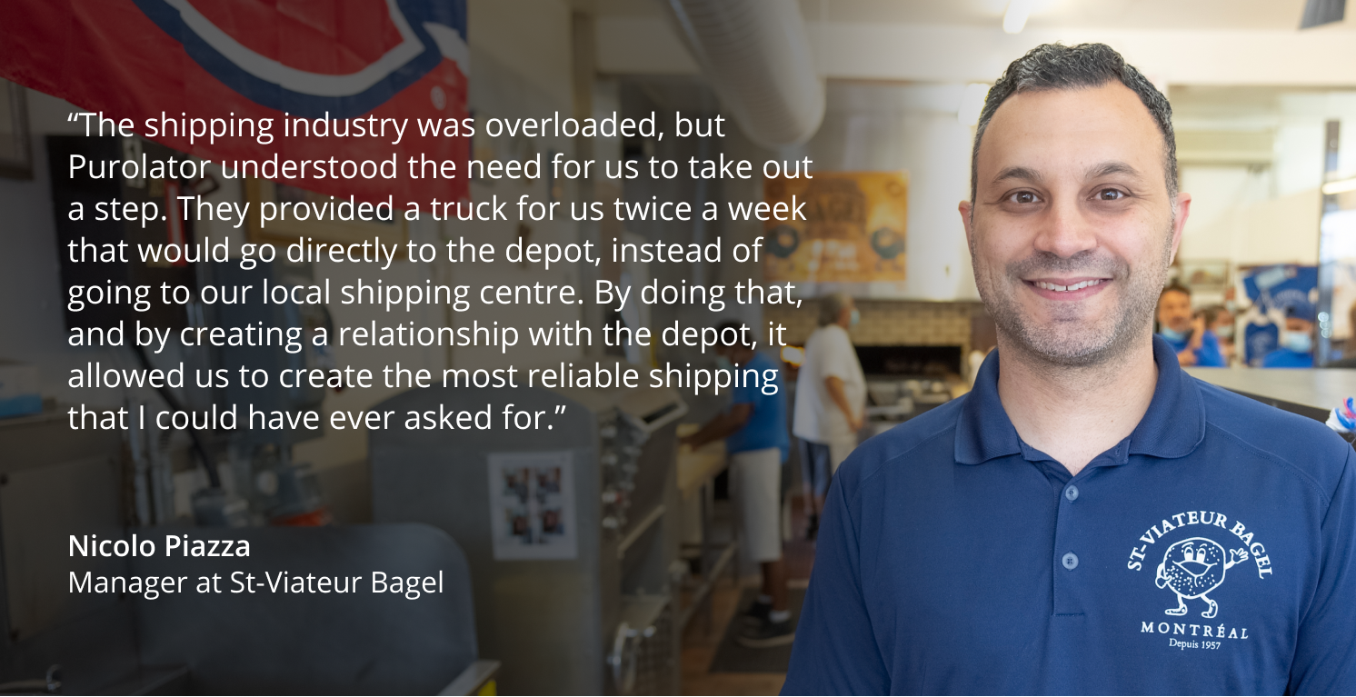 “The shipping industry was overloaded, but Purolator understood the need for us to take out a step. They provided a truck for us twice a week that would go directly to the depot, instead of going to our local shipping centre. By doing that, and by creating a relationship with the depot, it allowed us to create the most reliable shipping that I could have ever asked for.”